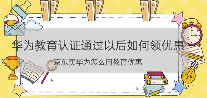 华为教育认证通过以后如何领优惠 京东买华为怎么用教育优惠？